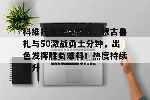 九游体育app-科维托娃焦点对战，穆古鲁扎与50激战勇士分钟，出色发挥胜负难料！热度持续攀升(卡文迪什冲刺)