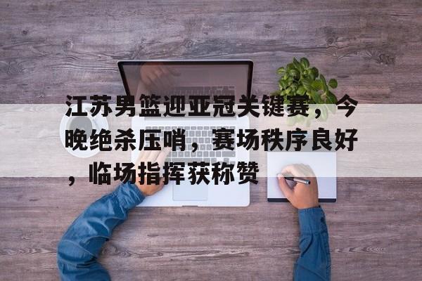 九游体育-包含江苏男篮迎亚冠关键赛，今晚绝杀压哨，赛场秩序良好，临场指挥获称赞的词条