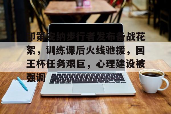 九游体育官网入口-印第安纳步行者发布备战花絮，训练课后火线驰援，国王杯任务艰巨，心理建设被强调的简单介绍