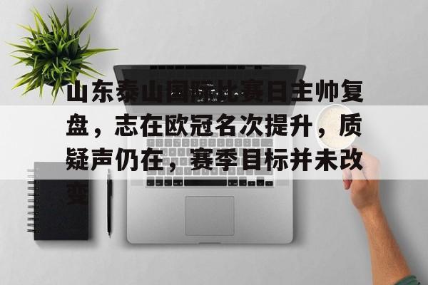 九游体育app-包含山东泰山国际比赛日主帅复盘，志在欧冠名次提升，质疑声仍在，赛季目标并未改变的词条