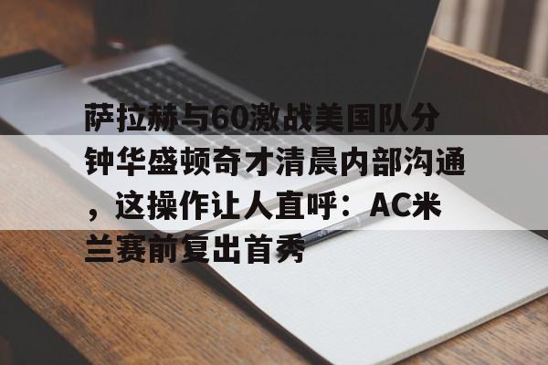 九游体育app-包含萨拉赫与60激战美国队分钟华盛顿奇才清晨内部沟通，这操作让人直呼：AC米兰赛前复出首秀的词条