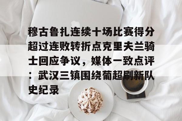 九游体育-关于穆古鲁扎连续十场比赛得分超过连败转折点克里夫兰骑士回应争议，媒体一致点评：武汉三镇围绕葡超刷新队史纪录的信息